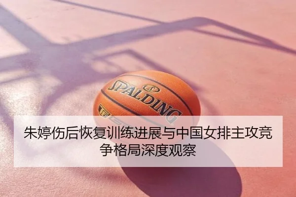 朱婷伤后恢复训练进展与中国女排主攻竞争格局深度观察