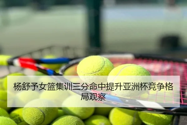 杨舒予女篮集训三分命中提升亚洲杯竞争格局观察