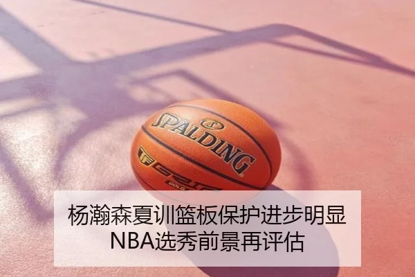 杨瀚森夏训篮板保护进步明显 NBA选秀前景再评估